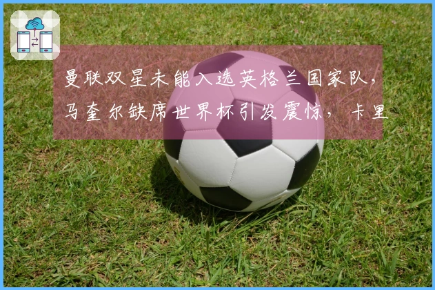 曼联双星未能入选英格兰国家队，马奎尔缺席世界杯引发震惊，卡里克迎来利好！