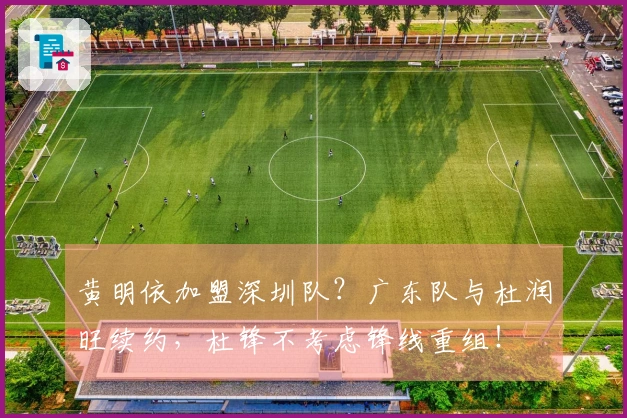 黄明依加盟深圳队？广东队与杜润旺续约，杜锋不考虑锋线重组！