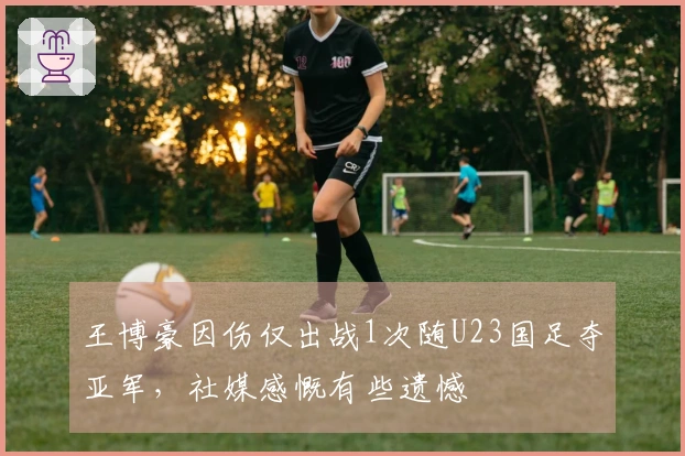 王博豪因伤仅出战1次随U23国足夺亚军，社媒感慨有些遗憾