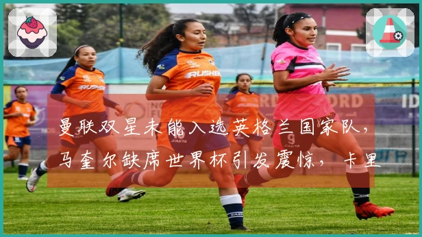 曼联双星未能入选英格兰国家队，马奎尔缺席世界杯引发震惊，卡里克迎来利好！